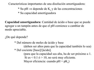 Características importantes de una disolución amortiguadora:
* Su pH ⇒ depende de Ka y de las concentraciones
* Su capacidad amortiguadora
Capacidad amortiguadora: Cantidad de ácido o base que se puede
agregar a un tampón antes de que el pH comience a cambiar de
modo apreciable.
¿De qué depende?
* Del número de moles de ácido y base
(deben ser altos para que la capacidad también lo sea)
* Del cociente [base]/[ácido].
(para que la capacidad sea alta, ha de ser próximo a 1.
Si es < 0.1 ó > 10, no será muy eficiente.
Mayor eficiencia: cuando pH = pKa)
 