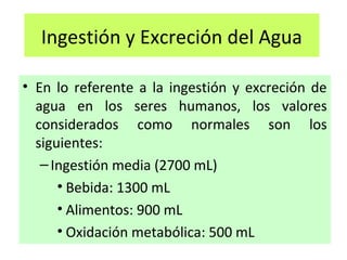Ingestión y Excreción del Agua
• En lo referente a la ingestión y excreción de
agua en los seres humanos, los valores
considerados como normales son los
siguientes:
–Ingestión media (2700 mL)
• Bebida: 1300 mL
• Alimentos: 900 mL
• Oxidación metabólica: 500 mL
 