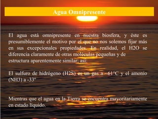 Agua Omnipresente
El agua está omnipresente en nuestra biosfera, y éste es
presumiblemente el motivo por el que no nos solemos fijar más
en sus excepcionales propiedades. En realidad, el H2O se
diferencia claramente de otras moléculas pequeñas y de
estructura aparentemente similar; así:
El sulfuro de hidrógeno (H2S) es un gas a –61°C y el amonio
(NH3) a -33º
Mientras que el agua en la Tierra se encuentra mayoritariamente
en estado líquido.
 