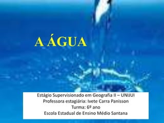 A ÁGUA
Estágio Supervisionado em Geografia II – UNIJUI
Professora estagiária: Ivete Carra Panisson
Turma: 6º ano
Escola Estadual de Ensino Médio Santana