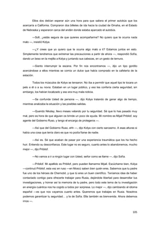 105
Ellos dos debían esperar aún una hora para que saliera el primer autobús que los
acercaría a California. Compraron dos billetes de ida hacia la ciudad de Omaha, en el Estado
de Nebraska y esperaron cerca del andén donde estaba aparcado el autobús.
—Sofi, ¿estás segura de que quieres acompañarme? No quiero que te ocurra nada
malo —, insistió Kolya.
—¿Y crees que yo quiero que te ocurra algo malo a ti? Estamos juntos en esto.
Simplemente tendremos que extremar las precauciones a partir de ahora —, respondió Sofía,
dando un beso en la mejilla a Kolya y juntando sus cabezas, en un gesto de ternura.
—Siento interrumpir la escena. Por fin nos encontramos —, dijo un tipo gordito
acercándose a ellos mientras se comía un dulce que había comprado en la cafetería de la
estación.
Todos los músculos de Kolya se tensaron. No iba a permitir que aquel tipo le tocara un
pelo a él o a su novia. Estaban en un lugar público, y eso les confería cierta seguridad, sin
embargo, los habían localizado y eso era muy mala noticia.
—Se confunde Usted de persona —, dijo Kolya tratando de ganar algo de tiempo,
mientras analizaba la situación y las posibles salidas.
—Querido Nikolay, llevo meses velando por tu seguridad. Sé que lo has pasado muy
mal, pero es hora de que alguien os brinde un poco de ayuda. Mi nombre es Mijail Pribilof, soy
agente del Gobierno Ruso, y tengo el encargo de protegeros —.
—Así que del Gobierno Ruso, ehh —, dijo Kolya con cierto sarcasmo. A esas alturas si
había una cosa que tenía claro es que no podía fiarse de nadie.
—Así es. Sé que acaban de pasar por una experiencia traumática que los ha hecho
huir. Entiendo su desconfianza. Este lugar no es seguro, cuanto antes lo abandonemos, mucho
mejor —, dijo Pribilof.
—No vamos a ir a ningún lugar con Usted, señor como se llame —, dijo Sofía.
—Pribilof. Mi apellido es Pribilof, pero pueden llamarme Mijail. Escúchame bien, Kolya
—continuó Pribilof, esta vez en ruso —en Moscú saben bien quién eres. Sabemos que tu padre
fue uno de los héroes de Chernobil, y que tú eres un buen científico. Teníamos idea de haber
contactado contigo para ofrecerte trabajar para Rusia, dejándote libertad para desarrollar tus
investigaciones, y honrar así la memoria de tu padre, pero todo este tema de tu investigación
en energía cuántica nos ha cogido a todos por sorpresa. Lo mejor —, dijo cambiando al idioma
español —es que nos vayamos cuanto antes. Queremos que trabajes en Rusia. Nosotros
podemos garantizar tu seguridad… y la de Sofía. Ella también es bienvenida. Ahora debemos
irnos —.
 