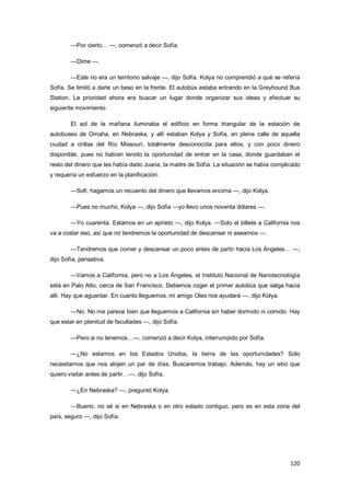 120
—Por cierto… —, comenzó a decir Sofía.
—Dime —.
—Este no era un territorio salvaje —, dijo Sofía. Kolya no comprendió a qué se refería
Sofía. Se limitó a darle un beso en la frente. El autobús estaba entrando en la Greyhound Bus
Station. La prioridad ahora era buscar un lugar donde organizar sus ideas y efectuar su
siguiente movimiento.
El sol de la mañana iluminaba el edificio en forma triangular de la estación de
autobuses de Omaha, en Nebraska, y allí estaban Kolya y Sofía, en plena calle de aquella
ciudad a orillas del Río Missouri, totalmente desconocida para ellos, y con poco dinero
disponible, pues no habían tenido la oportunidad de entrar en la casa, donde guardaban el
resto del dinero que les había dado Juana, la madre de Sofía. La situación se había complicado
y requería un esfuerzo en la planificación.
—Sofi, hagamos un recuento del dinero que llevamos encima —, dijo Kolya.
—Pues no mucho, Kolya —, dijo Sofía —yo llevo unos noventa dólares —.
—Yo cuarenta. Estamos en un aprieto —, dijo Kolya. —Solo el billete a California nos
va a costar eso, así que no tendremos la oportunidad de descansar ni asearnos —.
—Tendremos que comer y descansar un poco antes de partir hacia Los Ángeles… —,
dijo Sofía, pensativa.
—Vamos a California, pero no a Los Ángeles, el Instituto Nacional de Nanotecnología
está en Palo Alto, cerca de San Francisco. Debemos coger el primer autobús que salga hacia
allí. Hay que aguantar. En cuanto lleguemos, mi amigo Oles nos ayudará —, dijo Kolya.
—No. No me parece bien que lleguemos a California sin haber dormido ni comido. Hay
que estar en plenitud de facultades —, dijo Sofía.
—Pero si no tenemos…—, comenzó a decir Kolya, interrumpido por Sofía.
—¿No estamos en los Estados Unidos, la tierra de las oportunidades? Solo
necesitamos que nos alojen un par de días. Buscaremos trabajo. Además, hay un sitio que
quiero visitar antes de partir…—, dijo Sofía.
—¿En Nebraska? —, preguntó Kolya.
—Bueno, no sé si en Nebraska o en otro estado contiguo, pero es en esta zona del
país, seguro —, dijo Sofía.
 