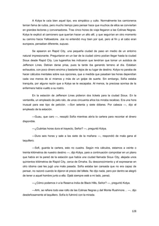 128
A Kolya le caía bien aquel tipo, era simpático y culto. Normalmente los camioneros
tenían fama de rudos, pero mucho tiempo para pensar hace que muchos de ellos se conviertan
en grandes lectores y conversadores. Tras cinco horas de viaje llegaron a las Colinas Negras.
Kolya le explicó al camionero que querían hacer un alto allí, y que seguirían en otro momento
su camino hacia Yellowstone. Joe no entendió muy bien por qué, pero al fin y al cabo eran
europeos, pensaban diferente, supuso.
Se apearon en Rapid City, una pequeña ciudad de paso en medio de un entorno
natural impresionante. Preguntaron en un bar de la ciudad cómo podían llegar hasta la ciudad
Sioux desde Rapid City. Los lugareños les indicaron que tendrían que tomar un autobús de
Jefferson Lines. Debían darse prisa, pues la tarde iba ganando terreno al día. Estaban
exhaustos, con poco dinero encima y bastante lejos de su lugar de destino. Kolya no paraba de
hacer cálculos mentales sobre sus opciones, que a medida que pasaban las horas dependían
cada vez menos de sí mismos y más de un golpe de suerte. Sin embargo, Sofía estaba
tranquila, por alguna razón que a Kolya se le escapaba. Al menos, la preciosa sonrisa de la
enfermera había vuelto a su rostro.
En la estación de Jefferson Lines pidieron dos tickets para la ciudad Sioux. En la
ventanilla, un empleado de pelo ralo, de unos cincuenta años los miraba receloso. Era una hora
inusual para ese tipo de petición. —Son setenta y siete dólares. Por cabeza —, dijo el
empleado de la estación.
—Guau, que caro —, resopló Sofía mientras abría la cartera para recontar el dinero
disponible.
—¿Cuántas horas dura el trayecto, Señor? —, preguntó Kolya.
—Dura seis horas y sale a las siete de la mañana —, respondió de mala gana el
taquillero.
—Sofi, guarda la cartera, esto no cuadra. Según mis cálculos, estamos a veinte o
treinta kilómetros de nuestro destino —, dijo Kolya, para a continuación comprobar en un plano
que había en la pared de la estación que había una ciudad llamada Sioux City, alejada unos
quinientos kilómetros de Rapid City, cerca de Omaha. Su desconocimiento y el expresarse en
otro idioma casi les jugó una mala pasada. Sofía estaba tan cansada que no era capaz de
pensar, no razonó cuando le dijeron el precio del billete. No dijo nada, pero por dentro se alegró
de tener a aquel hombre junto a ella. Ojalá siempre esté a mi lado, pensó.
—¿Cómo podemos ir a la Reserva India de Black Hills, Señor? —, preguntó Kolya.
—Ahh, se refiere todo ese rollo de las Colinas Negras y del Monte Rushmore… —, dijo
desdeñosamente el taquillero. Sofía lo fulminó con la mirada.
 
