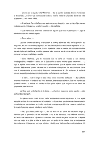 137
—Gracias por su ayuda, señor Martínez —, dijo el agente. Es tarde, debería marcharse
a descansar, ¿no cree? Le acompañaré hasta su hotel o hasta la furgoneta, donde se esté
quedando —, dijo Smith-Jones.
—Sí, es tarde. Tengo la furgoneta aquí mismo, en el parking, pero no hace falta que se
moleste agente. Este parece un sitio tranquilo —, dijo La Rata.
—Qué menos que tener esa cortesía con alguien que visita nuestro país —, dijo el
americano con una sonrisa fingida.
—Como quiera —.
Los dos salieron del bar y se dirigieron al parking donde La Rata tenía aparcada su
furgoneta. No era casualidad que junto a ella estuviera aparcado el coche del agente de la CIA.
Un coche negro brillante, impecable, con su impecable chófer al volante. Un tipo directamente
sacado de la película Matrix, incluidas gafas de sol a pesar de ser de noche, el cual se bajó del
coche al ver llega a La Rata y a su jefe.
—Señor Martínez, ¿no le importará que le eche un vistazo a sus últimas
investigaciones, verdad? Ya sabe, por si localizamos al señor Nikolay poder informarle… —,
dijo el agente Smith-Jones. La Rata sabía perfectamente que el agente había mordido el
anzuelo, lógicamente querría hacerse con la supuesta investigación del estudiante de física
que él representaba, y luego quizás intentaría deshacerse de él. Sin embargo, él tenía el
control, su astuto siguiente movimiento estaba perfectamente planificado.
—Sí claro..., ¡qué lío tengo en esta bolsa, nunca encuentro las llaves! —, dijo La Rata
mientras revolvía en su bolsa de tela llena de libros, en busca de las llaves. Los dos agentes se
pusieron tensos, y aunque no tenían motivos para impedir que hurgara en la bolsa, se
prepararon para la acción.
La Rata sacó un bolígrafo de la bolsa. —Le haré un esquema, señor agente —, dijo
señalando el bolígrafo.
El agente Smith-Jones no dijo nada, simplemente estaba esperando a que aquel
estúpido abriera de una maldita vez la furgoneta. La única duda que tenía era si estrangularlo
con el alambre que tenía en su bolsillo o aplicarle una descarga eléctrica. Luego lo metería en
la propia furgoneta, y aquel estudiante sería historia.
—¡Oh, que maleducado soy! —, dijo La Rata en su papel de estudiante torpe y
nervioso por la presencia de la autoridad. —No le he saludado. Soy Manuel Martínez,
encantado de conocerle —, dijo estirando la mano para saludar al agente de película. El agente
miró de reojo a su jefe y éste le indicó con un gesto de la cabeza que se comportara
tranquilamente. Estaban en un lugar público, y había que darle confianza al estudiante. El
 
