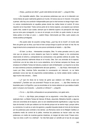 145
—Kolya, ¿quiénes son ellos? ¿quién está detrás de todo esto? —, preguntó Oles.
—Es imposible saberlo, Oles. Las personas poderosas que ves en la televisión son
meros títeres de quien realmente gobierna el mundo. Al menos esa es mi intuición. Si te paras
a pensar, sólo hay una condición indispensable para que la vida humana no tenga ningún valor.
Lo vemos constantemente en aquellos países donde las mafias tienen el control. El único
requisito es la impunidad. Todos somos parte de la misma especie, una especie que siempre
quiere más, cueste lo que cueste, siempre que lo obtenido supere a la percepción del riesgo
que se corre para conseguirlo. Lo ves en el corrupto, en el infiel, en quién miente, lo ves por
todas partes si te fijas un poco —, explicó Kolya, interrumpido por Oles, quien poseía una
mente analítica privilegiada.
—No puedo estar de acuerdo contigo Kolya, ¿qué hay de la moral?, el mundo está
lleno de gente que es ética, que hace el bien aunque tenga la opción de hacer el mal. No me
trago la teoría de la conspiración de unos pocos controlando al rebaño —, dijo Oles.
—El bien. La ética… Interesantes conceptos, Oles. Yo antes pensaba como tú, pero
creo que es porque es como desearía que fuera la realidad. Llegué a mis conclusiones
observando el entorno y extrapolando las conclusiones a las grandes esferas de poder. Hay
muy pocas personas realmente éticas en el mundo, Oles. Son una anomalía de la especie,
conforman una de las colas de la curva estadística, de la famosa campana de Gauss, que
empieza en la Madre Teresa de Calcuta y acaba en Jack el Destripador. La mayoría no se sitúa
en esos extremos producto probablemente del azar genético… —, dijo Kolya, interrumpido de
nuevo por Oles, mientras Sofía escuchaba la conversación sin intervenir, no se había
planteado nunca ese tipo de argumentos existencialistas, su mente estaba dando vueltas a
algo mucho más cercano, …Claire.
—¿Y qué me dices de la marea de gente que colabora con ONGs y que son
voluntarios? ¿También son una anomalía? Porque no son pocos… —, dijo Oles mientras se
levantaba para ir al frigorífico, que se encontraba en la misma estancia en que estaba el salón
para ir a buscar una Cocacola. —¿Queréis un refresco? —, preguntó.
—Yo no —, dijo Sofía, enfrascada en sus pensamientos y con gesto serio.
—Yo sí —, dijo Kolya, para proseguir con su argumento —mira Oles, igual no me he
explicado bien. La Madre Teresa de Calcuta, El Buda, Jesucristo, Mahatma Gandhi, y algunos
otros son anomalías de la especie, pero no son estadísticamente significativos. Luego hay dos
tipos de bondad, la del que colabora con los demás porque así se siente mejor, porque calma
su conciencia, lo cual es un acto de egoísmo y aquella impuesta desde el inicio de los tiempos
por los poderosos para controlar a los demás. Los Romanos vieron en la Religión Católica un
excelente medio de control de la plebe, mientras los poderosos se hacían cada vez más
poderosos, en medio de cruentas guerras intestinas, al margen de toda moral. Frases como:
“aquí se viene a sufrir no a disfrutar”, “es más fácil pasar un camello por el ojo de una aguja
 