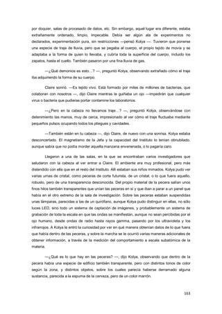 163
por doquier, salas de procesado de datos, etc. Sin embargo, aquel lugar era diferente, estaba
extrañamente ordenado, limpio, impecable. Debía ser algún ala de experimentos no
declarados, experimentación pura, sin restricciones —pensó Kolya —. Tuvieron que ponerse
una especie de traje de lluvia, pero que se pegaba al cuerpo, el propio tejido de movía y se
adaptaba a la forma de quien lo llevaba, y cubría toda la superficie del cuerpo, incluido los
zapatos, hasta el cuello. También pasaron por una fina lluvia de gas.
—¿Qué demonios es esto…? —, preguntó Kolya, observando extrañado cómo el traje
iba adquiriendo la forma de su cuerpo.
Claire sonrió. —Es tejido vivo. Está formado por miles de millones de bacterias, que
colaboran con nosotros —, dijo Claire mientras le guiñaba un ojo —impedirán que cualquier
virus o bacteria que pudieras portar contamine los laboratorios.
—¿Pero en la cabeza no llevamos traje…? —, preguntó Kolya, observándose con
detenimiento las manos, muy de cerca, impresionado al ver cómo el traje fluctuaba mediante
pequeños pulsos ocupando todos los pliegues y cavidades.
—También están en tu cabeza —, dijo Claire, de nuevo con una sonrisa. Kolya estaba
desconcertado. El magnetismo de la Jefa y la capacidad del Instituto lo tenían obnubilado,
aunque sabía que no podía morder aquella manzana envenenada, o lo pagaría caro.
Llegaron a una de las salas, en la que se encontraban varios investigadores que
saludaron con la cabeza al ver entrar a Claire. El ambiente era muy profesional, pero más
distendido con ella que en el resto del Instituto. Allí estaban sus niños mimados. Kolya pudo ver
varias urnas de cristal, como peceras de corte futurista, de un cristal, o lo que fuera aquello,
robusto, pero de una transparencia desconocida. Del propio material de la pecera salían unos
finos hilos también transparentes que unían las peceras en sí y que iban a parar a un panel que
había en el otro extremo de la sala de investigación. Sobre las peceras estaban suspendidas
unas lámparas, parecidas a las de un quirófano, aunque Kolya pudo distinguir en ellas, no sólo
luces LED, sino todo un sistema de captación de imágenes, y probablemente un sistema de
grabación de toda la escala en que las ondas se manifiestan, aunque no sean percibidas por el
ojo humano, desde ondas de radio hasta rayos gamma, pasando por los ultravioleta y los
infrarrojos. A Kolya le entró la curiosidad por ver en qué manera obtenían datos de lo que fuera
que había dentro de las peceras, y sobre la marcha se le ocurrió varias maneras adicionales de
obtener información, a través de la medición del comportamiento a escala subatómica de la
materia.
—¿Qué es lo que hay en las peceras? —, dijo Kolya, observando que dentro de la
pecera había una especie de edificio también transparente, pero con distintos tonos de color
según la zona, y distintos objetos, sobre los cuales parecía haberse derramado alguna
sustancia, parecida a la espuma de la cerveza, pero de un color marrón.
 