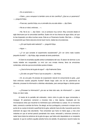 165
—Es un paramecio —.
—Claire, ¿vas a empezar tú también como el otro científico? ¿Qué es un paramecio?
—, preguntó Kolya.
—Pues eso, querido Kolya, es un animalito de una sola célula —, dijo Claire.
—No es un robot, entonces… —.
—No. No lo es —, dijo Claire —es un protozoo muy común. Muy conocido desde el
siglo diecinueve por la comunidad científica. Suele vivir en los charcos de agua dulce, así que
te has tropezado con ellos muchas veces. Este es un Paramecio Aurelia. Dile hola —. A Kolya
le sorprendió que Claire estuviera de tan buen humor, dadas las circunstancias.
—¿En qué líquido está nadando? —, preguntó Kolya.
—Agua —.
—¿Y en qué consiste el experimento exactamente? ¿En ver cómo nada nuestra
pequeña Aurelia? —, dijo Kolya, algo cansado de tanto preámbulo.
A Claire le encantaba aquella actitud contestataria del ruso. El placer de dominar a una
mente rebelde era insuperable. Lo miró con una mirada intensa, llena de emociones
contenidas, entre las que se encontraba quizás el deseo.
—¿Ves la forma de la gota de agua? —dijo finalmente Claire.
—¿Es sólo una gota? Pues sí que es pequeño —, dijo Kolya.
—Sí, es una gota. El proceso de evaporación natural irá consumiendo la gota, ¿qué
hará entonces nuestra pequeña Aurelia? Desde luego cada uno de los paramecios es
diferente, procesan la información a distintas velocidades, pero siempre llegan a donde quieren
—.
—¿Procesan la información? ¿de eso se trata todo esto, de información? —, pensó
Kolya, sin decir nada.
A través de la pantalla del ordenador, vieron cómo la gota de agua comenzaba a
menguar. El paramecio comenzó a moverse más y más deprisa, impulsado por los
microscópicos cilios que recubrían la membrana que conformaba su cuerpo. En un momento
dado, comenzó a cambiar de forma. Se alargó, se hizo puntiagudo y comenzó a romper con la
punta de su cuerpo la tensión superficial de la gota, saliendo fuera de ella, buscando quizá otra
extensión de agua más abundante. Tras comprobar que fuera no había agua, y tras unos
instantes en que el animal pareció pensárselo dos veces, retrocedió y entonces comenzó a
nadar hacia todos los extremos de la gota de agua, que había sido depositada en un recipiente
especial, lo que le confería aquella extraña forma de estrella. El paramecio recorrió todos los
 
