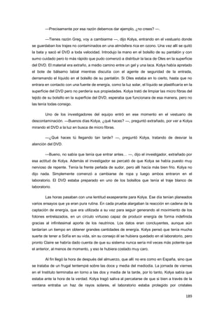189
—Precisamente por esa razón debemos dar ejemplo, ¿no crees? —.
—Tienes razón Greg, voy a cambiarme —, dijo Kolya, entrando en el vestuario donde
se guardaban los trajes no contaminados en una atmósfera rica en ozono. Una vez allí se quitó
la bata y sacó el DVD a toda velocidad. Introdujo la mano en el bolsillo de su pantalón y con
sumo cuidado pero lo más rápido que pudo comenzó a distribuir la laca de Oles en la superficie
del DVD. El material era extraño, a medio camino entre un gel y una laca. Kolya había apretado
el bote de bálsamo labial mientras discutía con el agente de seguridad de la entrada,
derramando el líquido en el bolsillo de su pantalón. Si Oles estaba en lo cierto, hasta que no
entrara en contacto con una fuente de energía, como la luz solar, el líquido se plastificaría en la
superficie del DVD pero no perdería sus propiedades. Kolya trató de limpiar las micro fibras del
tejido de su bolsillo en la superficie del DVD, esperaba que funcionara de esa manera, pero no
las tenía todas consigo.
Uno de los investigadores del equipo entró en ese momento en el vestuario de
descontaminación. —Buenos días Kolya, ¿qué haces? —, preguntó extrañado, por ver a Kolya
mirando el DVD a la luz en busca de micro fibras.
—¿Qué haces tú llegando tan tarde? —, preguntó Kolya, tratando de desviar la
atención del DVD.
—Bueno, no sabía que tenía que entrar antes… —, dijo el investigador, extrañado por
esa actitud de Kolya. Además el investigador se percató de que Kolya se había puesto muy
nervioso de repente. Tenía la frente perlada de sudor, pero allí hacía más bien frío. Kolya no
dijo nada. Simplemente comenzó a cambiarse de ropa y luego ambos entraron en el
laboratorio. El DVD estaba preparado en uno de los bolsillos que tenía el traje blanco de
laboratorio.
Las horas pasaban con una lentitud exasperante para Kolya. Ese día tenían planeados
varios ensayos que ya eran pura rutina. En cada prueba alargaban la reacción en cadena de la
captación de energía, que era utilizada a su vez para seguir generando el movimiento de los
fotones entrelazados, en un círculo virtuoso capaz de producir energía de forma indefinida
gracias al infinitesimal aporte de los neutrinos. Los datos eran concluyentes, aunque aún
tardarían un tiempo en obtener grandes cantidades de energía. Kolya pensó que tenía mucha
suerte de tener a Sofía en su vida, sin su consejo él se hubiera quedado en el laboratorio, pero
pronto Claire se habría dado cuenta de que su sistema nunca sería mil veces más potente que
el anterior, al menos de momento, y eso le hubiera costado muy caro.
Al fin llegó la hora de después del almuerzo, que allí no era como en España, sino que
se trataba de un frugal tentempié sobre las doce y media del mediodía. La jornada de viernes
en el Instituto terminaba en torno a las dos y media de la tarde, por lo tanto, Kolya sabía que
estaba ante la hora de la verdad. Kolya tragó saliva al percatarse de que si bien a través de la
ventana entraba un haz de rayos solares, el laboratorio estaba protegido por cristales
 