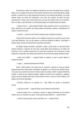 201
El submarino nuclear Yuri Dolgoruki, llamado así en honor al fundador de la ciudad de
Moscú, era un prodigio de la técnica. Como primer submarino de la nueva Clase Borey, estaba
llamado a continuar con la total supremacía de Rusia en los océanos del planeta. Los ciento
setenta metros de eslora del mastodonte, casi como dos campos de fútbol de largo,
impresionaron a Kolya, quien jamás pensó que una cosa así pudiera existir en los océanos.
Miró a un lado y a otro del buque y se sintió sobrecogido por la magnificencia de la bestia.
—¡Kolya, vamos! —, gritó el agente Pribilof. Había ayudado a entrar en el submarino a
Sofía, dolorida por sus heridas, pero Kolya estaba ensimismado, ausente, contemplando con
estupor el casco de la nave.
—¡Vamos! —, gritó de nuevo Pribilof, pudiendo sacar a Kolya de su estado.
Cuando todos estuvieron dentro, el Yuri Dolgoruki comenzó su inmersión y puso rumbo
a las Islas Aleutianas. Una vez allí, pasarían a través del Estrecho de Bering, para llegar al
Océano Ártico, del que la Armada Rusa era perfecta conocedora.
El Capitán Sergey Kuznetsov acompañó a Kolya y Sofía hasta un camarote donde
podrían ducharse y disponían de ropa seca. Luego Sofía sería atendida por el médico del
submarino, con un vendaje compresivo en el torso sería suficiente. Por el momento no hubo
preguntas ni respuestas, pero Kolya pudo percibir en la cara seria del Capitán bastante tensión.
—¿Qué ocurre Mijail? —, preguntó Kolya en español, ya que no quería alertar al
Capitán Kuznetsov.
—Luego —, respondió lacónicamente Pribilof.
Kolya y Sofía tardaron una media hora en ducharse y ponerse la ropa que habían
dispuesto para ellos. Ropa interior confortable, de algodón y un mono azul de la Marina Rusa.
Tras pasar por la enfermería donde el médico aplicó el vendaje a Sofía, el agente Pribilof los
condujo, a través de los estrechos pasillos, repletos de todo tipo de conductos y cableado,
hasta la enorme cafetería del buque, donde pudieron tomar un café con leche caliente y allí
llegaron las primeras respuestas.
—Estamos metidos en un pequeño lío —, dijo Pribilof, sin perder su sempiterna
sonrisa.
—¿De qué se trata? —, preguntó Kolya, ante la atenta mirada de Sofía.
—Hemos entrado con un submarino nuclear en aguas territoriales de los Estados
Unidos, eso es un incidente muy grave. Tienen permiso para abatirnos —, explicó Pribilof.
—¿Pero ya hemos puesto rumbo hacia Rusia, no? —, preguntó Sofía.
 