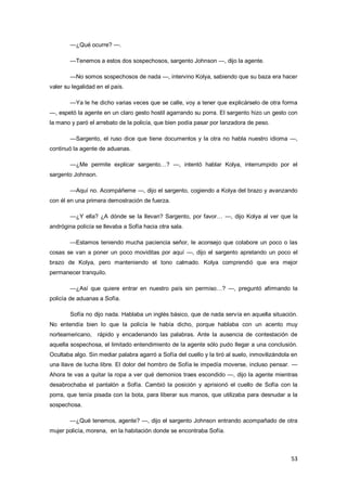 53
—¿Qué ocurre? —.
—Tenemos a estos dos sospechosos, sargento Johnson —, dijo la agente.
—No somos sospechosos de nada —, intervino Kolya, sabiendo que su baza era hacer
valer su legalidad en el país.
—Ya le he dicho varias veces que se calle, voy a tener que explicárselo de otra forma
—, espetó la agente en un claro gesto hostil agarrando su porra. El sargento hizo un gesto con
la mano y paró el arrebato de la policía, que bien podía pasar por lanzadora de peso.
—Sargento, el ruso dice que tiene documentos y la otra no habla nuestro idioma —,
continuó la agente de aduanas.
—¿Me permite explicar sargento…? —, intentó hablar Kolya, interrumpido por el
sargento Johnson.
—Aquí no. Acompáñeme —, dijo el sargento, cogiendo a Kolya del brazo y avanzando
con él en una primera demostración de fuerza.
—¿Y ella? ¿A dónde se la llevan? Sargento, por favor… —, dijo Kolya al ver que la
andrógina policía se llevaba a Sofía hacia otra sala.
—Estamos teniendo mucha paciencia señor, le aconsejo que colabore un poco o las
cosas se van a poner un poco moviditas por aquí —, dijo el sargento apretando un poco el
brazo de Kolya, pero manteniendo el tono calmado. Kolya comprendió que era mejor
permanecer tranquilo.
—¿Así que quiere entrar en nuestro país sin permiso…? —, preguntó afirmando la
policía de aduanas a Sofía.
Sofía no dijo nada. Hablaba un inglés básico, que de nada servía en aquella situación.
No entendía bien lo que la policía le había dicho, porque hablaba con un acento muy
norteamericano, rápido y encadenando las palabras. Ante la ausencia de contestación de
aquella sospechosa, el limitado entendimiento de la agente sólo pudo llegar a una conclusión.
Ocultaba algo. Sin mediar palabra agarró a Sofía del cuello y la tiró al suelo, inmovilizándola en
una llave de lucha libre. El dolor del hombro de Sofía le impedía moverse, incluso pensar. —
Ahora te vas a quitar la ropa a ver qué demonios traes escondido —, dijo la agente mientras
desabrochaba el pantalón a Sofía. Cambió la posición y aprisionó el cuello de Sofía con la
porra, que tenía pisada con la bota, para liberar sus manos, que utilizaba para desnudar a la
sospechosa.
—¿Qué tenemos, agente? —, dijo el sargento Johnson entrando acompañado de otra
mujer policía, morena, en la habitación donde se encontraba Sofía.
 