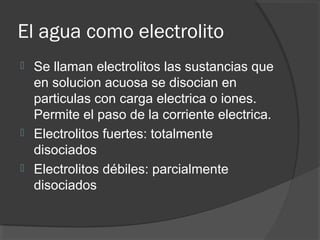 El agua como electrolito
 Se llaman electrolitos las sustancias que
en solucion acuosa se disocian en
particulas con carga electrica o iones.
Permite el paso de la corriente electrica.
 Electrolitos fuertes: totalmente
disociados
 Electrolitos débiles: parcialmente
disociados
 