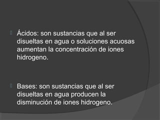  Ácidos: son sustancias que al ser
disueltas en agua o soluciones acuosas
aumentan la concentración de iones
hidrogeno.
 Bases: son sustancias que al ser
disueltas en agua producen la
disminución de iones hidrogeno.
 