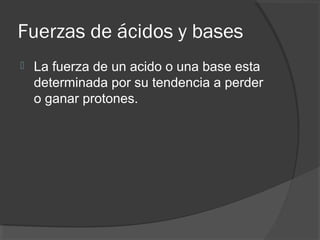 Fuerzas de ácidos y bases
 La fuerza de un acido o una base esta
determinada por su tendencia a perder
o ganar protones.
 