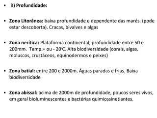 • B) Profundidade:
• Zona Litorânea: baixa profundidade e dependente das marés. (pode
estar descoberta). Cracas, bivalves e algas
• Zona nerítica: Plataforma continental, profundidade entre 50 e
200mm. Temp.+ ou - 20o
C. Alta biodiversidade (corais, algas,
moluscos, crustáceos, equinodermos e peixes)
• Zona batial: entre 200 e 2000m. Águas paradas e frias. Baixa
biodiversidade
• Zona abissal: acima de 2000m de profundidade, poucos seres vivos,
em geral bioluminescentes e bactérias quimiossinetiantes.
 