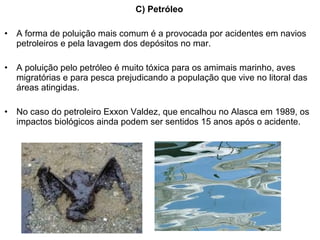 C) Petróleo
• A forma de poluição mais comum é a provocada por acidentes em navios
petroleiros e pela lavagem dos depósitos no mar.
• A poluição pelo petróleo é muito tóxica para os amimais marinho, aves
migratórias e para pesca prejudicando a população que vive no litoral das
áreas atingidas.
• No caso do petroleiro Exxon Valdez, que encalhou no Alasca em 1989, os
impactos biológicos ainda podem ser sentidos 15 anos após o acidente.
 