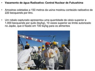 • Vazamento de água Radioativa: Central Nuclear de Fukushima
• Amostras coletadas a 150 metros da usina mostrou conteúdo radioativo de
220 becquerels por litro.
• Um robalo capturado apresentou uma quantidade de césio superior a
1.000 becquerels por quilo (bq/kg), 10 vezes superior ao limite autorizado
no Japão, que é fixado em 100 bq/kg para os alimentos
 