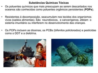 Substâncias Químicas Tóxicas
• Os poluentes químicos que mais preocupam ao serem descartados nos
oceanos são conhecidas como poluentes orgânicos persistentes (POPs).
• Resistentes à decomposição, seacumulam nos tecidos dos organismos
vivos (cadeia alimentas). São neurotóxicos, e cancerígenos, afetam o
sistema imunitário ou interferem no desenvolvimento das crianças.
• Os POPs incluem as dioxinas, os PCBs (bifenilos policlorados) e pesticidas
como o DDT e a dieldrina.
 