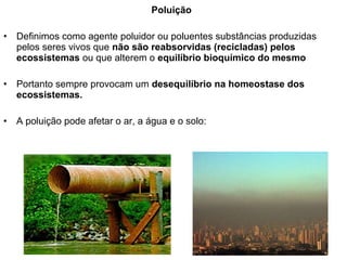 Poluição
• Definimos como agente poluidor ou poluentes substâncias produzidas
pelos seres vivos que não são reabsorvidas (recicladas) pelos
ecossistemas ou que alterem o equilíbrio bioquímico do mesmo
• Portanto sempre provocam um desequilíbrio na homeostase dos
ecossistemas.
• A poluição pode afetar o ar, a água e o solo:
 