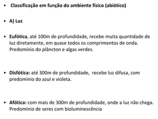 • Classificação em função do ambiente físico (abiótico)
• A) Luz
• Eufótica, até 100m de profundidade, recebe muita quantidade de
luz diretamente, em quase todos os comprimentos de onda.
Predomínio do plâncton e algas verdes.
• Disfótica: até 300m de profundidade, recebe luz difusa, com
predomínio do azul e violeta.
• Afótica: com mais de 300m de profundidade, onde a luz não chega.
Predomínio de seres com bioluminescência
 