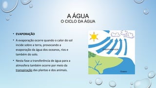 A ÁGUA

O CICLO DA ÁGUA
• EVAPORAÇÃO
• A evaporação ocorre quando o calor do sol
incide sobre a terra, provocando a
evaporação da água dos oceanos, rios e
também do solo.
• Nesta fase a transferência de água para a
atmosfera também ocorre por meio da
transpiração das plantas e dos animais.

 