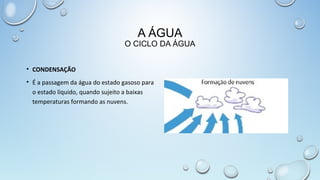 A ÁGUA

O CICLO DA ÁGUA
• CONDENSAÇÃO
• É a passagem da água do estado gasoso para
o estado líquido, quando sujeito a baixas
temperaturas formando as nuvens.

 