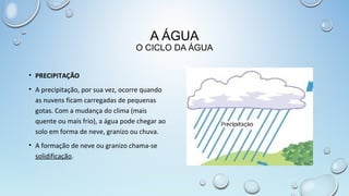 A ÁGUA

O CICLO DA ÁGUA
• PRECIPITAÇÃO
• A precipitação, por sua vez, ocorre quando
as nuvens ficam carregadas de pequenas
gotas. Com a mudança do clima (mais
quente ou mais frio), a água pode chegar ao
solo em forma de neve, granizo ou chuva.
• A formação de neve ou granizo chama-se
solidificação.

 