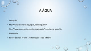 A ÁGUA
• Webgrafia
• http://www.escolovar.org/agua_ciclodaagua.swf
• http://www.suapesquisa.com/ecologiasaude/importancia_agua.htm
• Bibliografia
• Estudo do meio 4º ano – pasta mágica – areal editores

 