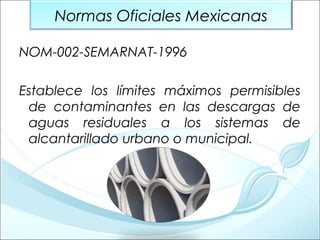 Normas Oficiales Mexicanas
NOM-002-SEMARNAT-1996
Establece los límites máximos permisibles
de contaminantes en las descargas de
aguas residuales a los sistemas de
alcantarillado urbano o municipal.

 