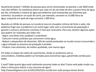 Atualmente existem 7 bilhões de pessoas para serem alimentadas no planeta, e até 2050 serão
mais dois bilhões. As estatísticas dizem que cada um de nós bebe de dois a quatro litros de água
por dia, entretanto a maioria da água que bebemos está incorporada aos alimentos que
comemos: ao produzir um quilo de carne, por exemplo, consome-se 15.000 litros de
água, enquanto um quilo de trigo consome 1.500 litros.
Quando um bilhão de pessoas no mundo já vive em situações crônicas de fome e sede, não
podemos fingir que o problema é em outro lugar. Lidar com o crescimento da população e
garantir o acesso a alimentos nutritivos é mais que necessário. Para isso, existem algumas ações
que podem ser realizadas por todos nós:
- Seguir uma dieta mais saudável e sustentável;
- Consumir menos produtos que consumam muita água;
- Reduzir o desperdício de alimentos: 30% da comida produzida no mundo nunca é consumida e
a água utilizada no processo de produção é perdida.
- Produzir mais alimentos, de melhor qualidade, com menos água
Em todas as etapas da cadeia de suprimentos, desde os produtores até os
consumidores, medidas podem ser tomadas para economizar água, garantindo comida para
todos.
E você? Sabe quanta água você realmente consome todos os dias? Como você pode mudar sua
dieta e rotina para reduzir o seu consumo de água?
http://www.blogiveco.com.br/2012/03/22/o-mundo-tem-sede-porque-temos-fome/

 