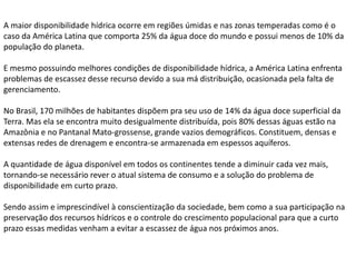 A maior disponibilidade hídrica ocorre em regiões úmidas e nas zonas temperadas como é o
caso da América Latina que comporta 25% da água doce do mundo e possui menos de 10% da
população do planeta.
E mesmo possuindo melhores condições de disponibilidade hídrica, a América Latina enfrenta
problemas de escassez desse recurso devido a sua má distribuição, ocasionada pela falta de
gerenciamento.
No Brasil, 170 milhões de habitantes dispõem pra seu uso de 14% da água doce superficial da
Terra. Mas ela se encontra muito desigualmente distribuída, pois 80% dessas águas estão na
Amazônia e no Pantanal Mato-grossense, grande vazios demográficos. Constituem, densas e
extensas redes de drenagem e encontra-se armazenada em espessos aquíferos.
A quantidade de água disponível em todos os continentes tende a diminuir cada vez mais,
tornando-se necessário rever o atual sistema de consumo e a solução do problema de
disponibilidade em curto prazo.
Sendo assim e imprescindível à conscientização da sociedade, bem como a sua participação na
preservação dos recursos hídricos e o controle do crescimento populacional para que a curto
prazo essas medidas venham a evitar a escassez de água nos próximos anos.

 