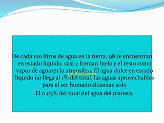 De cada 100 litros de agua en la tierra, 98 se encuentran
en estado liquido, casi 2 forman hielo y el resto como
vapor de agua en la atmosfera. El agua dulce en estado
liquido no llega al 1% del total, las aguas aprovechables
para el ser humano alcanzan solo
 El 0.03% del total del agua del planeta.
 