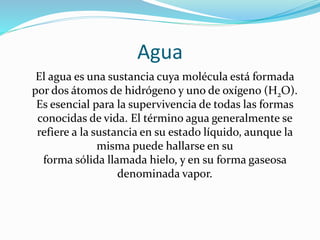 Agua
El agua es una sustancia cuya molécula está formada
por dos átomos de hidrógeno y uno de oxígeno (H2O).
Es esencial para la supervivencia de todas las formas
conocidas de vida. El término agua generalmente se
refiere a la sustancia en su estado líquido, aunque la
misma puede hallarse en su
forma sólida llamada hielo, y en su forma gaseosa
denominada vapor.
 