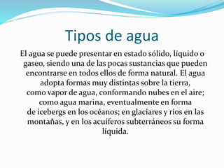 Tipos de agua
El agua se puede presentar en estado sólido, líquido o
gaseo, siendo una de las pocas sustancias que pueden
encontrarse en todos ellos de forma natural. El agua
adopta formas muy distintas sobre la tierra,
como vapor de agua, conformando nubes en el aire;
como agua marina, eventualmente en forma
de icebergs en los océanos; en glaciares y ríos en las
montañas, y en los acuíferos subterráneos su forma
líquida.
 