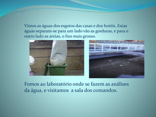 Vimos as águas dos esgotos das casas e dos hotéis. Estas
águas separam-se para um lado vão as gorduras, e para o
outro lado as areias, o lixo mais grosso.
Fomos ao laboratório onde se fazem as análises
da água, e visitamos a sala dos comandos.
 