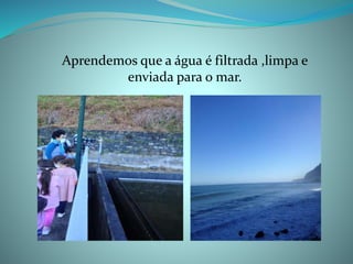 Aprendemos que a água é filtrada ,limpa e
enviada para o mar.
 