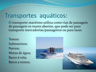 Transportes aquáticos:
 O transporte marítimo utiliza como vias de passagem
de passagem os mares abertos, que pode ser para
transporte mercadorias/passageiros ou para lazer.
 Temos:
 Submarinos;
 Navios;
 Motas de água;
 Barco à vela;
 Barco a remos;
 