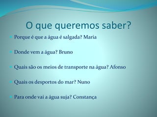 O que queremos saber?
 Porque é que a água é salgada? Maria
 Donde vem a água? Bruno
 Quais são os meios de transporte na água? Afonso
 Quais os desportos do mar? Nuno
 Para onde vai a água suja? Constança
 