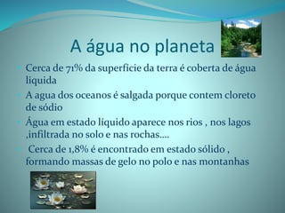 A água no planeta
• Cerca de 71% da superfície da terra é coberta de água
liquida
• A agua dos oceanos é salgada porque contem cloreto
de sódio
• Água em estado líquido aparece nos rios , nos lagos
,infiltrada no solo e nas rochas….
• Cerca de 1,8% é encontrado em estado sólido ,
formando massas de gelo no polo e nas montanhas
 