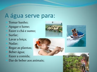 A água serve para:
 Tomar banho;
 Apagar o lume;
 Fazer o chá e sumo;
 Surfar;
 Lavar a loiça;
 Nadar;
 Regar as plantas;
 Beber água;
 Fazer a comida;
 Dar de beber aos animais;
 
