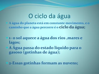 O ciclo da água
 A água do planeta está em constante movimento, e o
caminho que a água percorre é o ciclo da água;
 1- o sol aquece a água dos rios ,mares e
lagos;
 A Água passa do estado líquido para o
gasoso (gotinhas de água);
 2-Essas gotinhas formam as nuvens;
 