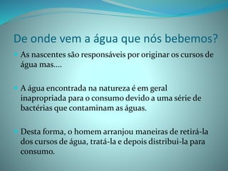 De onde vem a água que nós bebemos?
 As nascentes são responsáveis por originar os cursos de
água mas....
 A água encontrada na natureza é em geral
inapropriada para o consumo devido a uma série de
bactérias que contaminam as águas.
 Desta forma, o homem arranjou maneiras de retirá-la
dos cursos de água, tratá-la e depois distribui-la para
consumo.
 