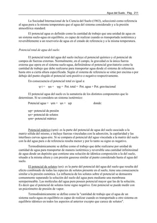 Agua del Suelo. Pág. 211
La Sociedad Internacional de la Ciencia del Suelo (1963), seleccionó como referencia
al agua pura a la misma temperatura que el agua del sistema considerado y a la presión
atmosférica standard.
El potencial agua es definido como la cantidad de trabajo que una unidad de agua en
un sistema suelo-agua en equilibrio, es capaz de realizar cuando es transportada isotérmica y
reversiblemente a un reservorio de agua en el estado de referencia y a la misma temperatura.
Potencial total de agua del suelo:
El potencial total del agua del suelo incluye el potencial químico y el potencial de
campos de fuerzas externas. Normalmente, en el campo, la gravedad es la única fuerza
externa que opera en el sistema suelo-agua, definiéndose el potencial gravitatorio como la
cantidad de trabajo que debe realizarse para transportar agua desde el sistema de referencia
hasta otro a cierta altura especificada. Según el sistema de referencia se sitúe por encima o por
debajo del punto elegido el potencial será positivo o negativo respectivamente.
En consecuencia el potencial total es igual a:
ψ t = ψa + ψg = Pot. total = Pot. agua + Pot. gravitacional
El potencial agua del suelo es la sumatoria de los distintos componentes que lo
determinan. Si se considera un sistema isotérmico:
Potencial agua = ψm + ψs + ψp donde:
ψp= potencial de presión
ψs= potencial de solutos
ψm= potencial mátrico
Potencial mátrico (ψm): es la parte del potencial de agua del suelo asociado a la
matriz sólida del mismo, e incluye fuerzas vinculadas con la adsorción, la capilaridad y las
interfases curvas agua-aire. Si se compara el potencial del agua vinculada a la matriz del suelo
con la del agua pura o de referencia resulta menor y por lo tanto su signo es negativo.
Termodinámicamente se define como el trabajo que debe realizarse por unidad de
cantidad de agua para transportar de manera isotérmica y reversible una cantidad infinitesimal
de agua desde un depósito que contiene una solución de idéntica composición a la del suelo,
situado a la misma altura y con presión gaseosa similar al punto considerado hasta el agua del
suelo.
El potencial de solutos (ψs): es la parte del potencial del agua del suelo que resulta del
efecto combinado de todas las especies de solutos presente en el suelo, tiene una consecuencia
similar a la presión osmótica. La influencia de los solutos sobre el potencial se demuestra
comunmente separando la solución del suelo del agua pura mediante una membrana
semipermeable. Las moléculas del agua pura poseen potencial mayor que las de la solución.
Es decir que el potencial de solutos tiene signo negativo. Este potencial se puede medir con
un psicrómetro de presión de vapor.
Termodinámicamente se define como la "cantidad de trabajo que el agua de un
sistema suelo-agua en equilibrio es capaz de realizar cuando es transportado a otro sistema en
equilibrio idéntico en todos los aspectos al anterior excepto que carece de solutos".
 