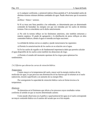 Pág. 214 5. Agua del Suelo
a) A cualquier coeficiente, o potencial mátrico (línea paralela al % de humedad) suelos de
distintas texturas retienen distintas cantidades de agua. Puede observarse que la secuencia
es:
arcilloso > franco > arenoso.
b) Si se traza una línea paralela a las ordenadas, se determinarán para un determinado
contenido de humedad, las energías con que son retenidas por los suelos de distintas
texturas. Esto es coincidente con lo dicho anteriormente.
c) No solo la textura influye en los fenómenos anteriores, sino también estructura y
materia orgánica. El grado de agregación y la distribución de poros influyen en altos
contenidos hídricos, donde el agua es retenida con bajas succiones.
La utilidad de dichas curvas es amplia y puede mencionarse las siguientes:
a) Permite la caracterización de los suelos en su relación con el agua.
b) En los suelos de regadío es de fundamental importancia dado que permite calcular
el agua disponible de los suelos como también las dotaciones de riego.
c) Permite el estudio del momento oportuno de los riegos para optimizar los
rendimientos.
2.4.2.Efectos que alteran las curvas de retención hídrica.
Temperatura
Cuanto mayor es la temperatura del suelo, mayor será la energía cinética de las
moléculas de agua, lo que provoca una disminución en las fuerzas que la retienen en el suelo
(adsorción, tensión superficial) y un aumento de su energía libre.
Por consiguiente la capacidad de retención hídrica varía en forma inversa a la
temperatura.
Histéresis
Se denomina así al fenómeno que afecta a los procesos cuyos resultados varían
conforme al sentido en que se recorre determinado camino.
Como puede observarse en el gráfico a igual potencial de agua en el suelo corresponde
un mayor contenido hídrico en el camino del secado que en el de mojado.
 