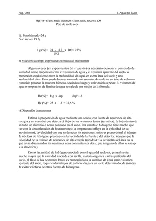 Pág. 218 5. Agua del Suelo
Hg(%)= (Peso suelo húmedo - Peso suelo seco) x 100
Peso de suelo seco
Ej: Peso húmedo=24 g
Peso seco = 19.2g
Hg (%)= 24 - 19,2 x 100= 25 %
19.2
b) Muestreo a campo expresando el resultado en volumen
Algunas veces (en experimentos de irrigación) es necesario expresar el contenido de
humedad como proporción entre el volumen de agua y el volumen aparente del suelo, o
proporción equivalente entre la profundidad del agua en cierta área del suelo y una
profundidad dada. Esto puede hacerse tomando una muestra de suelo en un tubo de volumen
conocido pesando la muestra húmeda, secándola luego y volviéndola a pesar. El volumen de
agua o proporción de lámina de agua se calcula por medio de la fórmula:
Hv(%)= Hg x δap δap=1,3
Hv (%)= 25 x 1,3 = 32,5 %
c) Dispersión de neutrones
Estima la proporción de agua mediante una sonda, con fuente de neutrones de alta
energía y un contador que detecta el flujo de los neutrones lentos (termales). Se baja dentro de
un tubo de aluminio o acero colocado en el suelo. Por cuanto el hidrógeno tiene mucho que
ver con la desaceleración de los neutrones (la temperatura influye en la velocidad de su
movimiento), la velocidad con que se detectan los neutrones lentos es proporcional al número
de núcleos de hidrógeno presentes en la vecindad de la fuente y del detector, siempre que la
velocidad de la emisión de neutrones de alta energía (rápidos) y la geometría del área en la
que están diseminados los neutrones sean constantes (es decir, que ninguno de ellos se escape
a la atmósfera).
Como la cantidad de hidrógeno asociado con el agua del suelo es, generalmente,
mucho mayor que la cantidad asociada con arcilla, materia orgánica u otras partículas del
suelo, el flujo de los neutrones lentos es proporcional a la cantidad de agua en un volumen
aparente del suelo, requiriendo trabajos de calibración para un suelo determinado, de manera
de evitar el efecto de otras fuentes de hidrógeno.
 