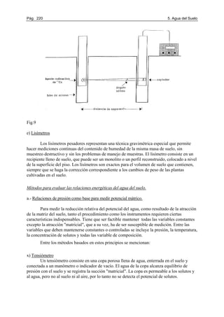 Pág. 220 5. Agua del Suelo
Fig.9
e) Lisímetros
Los lisímetros pesadores representan una técnica gravimétrica especial que permite
hacer mediciones continuas del contenido de humedad de la misma masa de suelo, sin
muestreo destructivo y sin los problemas de manejo de muestras. El lisímetro consiste en un
recipiente lleno de suelo, que puede ser un monolito o un perfil reconstruido, colocado a nivel
de la superficie del piso. Los lisímetros son exactos para el volumen de suelo que contienen,
siempre que se haga la corrección correspondiente a los cambios de peso de las plantas
cultivadas en el suelo.
Métodos para evaluar las relaciones energéticas del agua del suelo.
a.- Relaciones de presión como base para medir potencial mátrico.
Para medir la reducción relativa del potencial del agua, como resultado de la atracción
de la matriz del suelo, tanto el procedimiento como los instrumentos requieren ciertas
características indispensables. Tiene que ser factible mantener todas las variables constantes
excepto la atracción "matricial", que a su vez, ha de ser susceptible de medición. Entre las
variables que deben mantenerse constantes o controladas se incluye la presión, la temperatura,
la concentración de solutos y todas las variable de composición.
Entre los métodos basados en estos principios se mencionan:
x) Tensiómetro
Un tensiómetro consiste en una copa porosa llena de agua, enterrada en el suelo y
conectada a un manómetro o indicador de vacío. El agua de la copa alcanza equilibrio de
presión con el suelo y se registra la succión "matricial". La copa es permeable a los solutos y
al agua, pero no al suelo ni al aire, por lo tanto no se detecta el potencial de solutos.
 