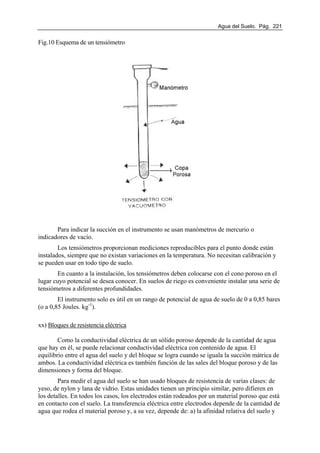 Agua del Suelo. Pág. 221
Fig.10 Esquema de un tensiómetro
Para indicar la succión en el instrumento se usan manómetros de mercurio o
indicadores de vacío.
Los tensiómetros proporcionan mediciones reproducibles para el punto donde están
instalados, siempre que no existan variaciones en la temperatura. No necesitan calibración y
se pueden usar en todo tipo de suelo.
En cuanto a la instalación, los tensiómetros deben colocarse con el cono poroso en el
lugar cuyo potencial se desea conocer. En suelos de riego es conveniente instalar una serie de
tensiómetros a diferentes profundidades.
El instrumento solo es útil en un rango de potencial de agua de suelo de 0 a 0,85 bares
(o a 0,85 Joules. kg-1
).
xx) Bloques de resistencia eléctrica
Como la conductividad eléctrica de un sólido poroso depende de la cantidad de agua
que hay en él, se puede relacionar conductividad eléctrica con contenido de agua. El
equilibrio entre el agua del suelo y del bloque se logra cuando se iguala la succión mátrica de
ambos. La conductividad eléctrica es también función de las sales del bloque poroso y de las
dimensiones y forma del bloque.
Para medir el agua del suelo se han usado bloques de resistencia de varias clases: de
yeso, de nylon y lana de vidrio. Estas unidades tienen un principio similar, pero difieren en
los detalles. En todos los casos, los electrodos están rodeados por un material poroso que está
en contacto con el suelo. La transferencia eléctrica entre electrodos depende de la cantidad de
agua que rodea el material poroso y, a su vez, depende de: a) la afinidad relativa del suelo y
 