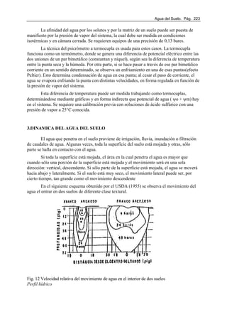 Agua del Suelo. Pág. 223
La afinidad del agua por los solutos y por la matriz de un suelo puede ser puesta de
manifiesto por la presión de vapor del sistema, la cual debe ser medida en condiciones
isotérmicas y en cámara cerrada. Se requieren equipos de una precisión de 0,13 bares.
La técnica del psicrómetro a termocupla es usada para estos casos. La termocupla
funciona como un termómetro, donde se genera una diferencia de potencial eléctrico entre las
dos uniones de un par bimetálico (constantan y níquel), según sea la diferencia de temperatura
entre la punta seca y la húmeda. Por otra parte, si se hace pasar a través de ese par bimetálico
corriente en un sentido determinado, se observa un enfriamiento en una de esas puntas(efecto
Peltier). Esto determina condensación de agua en esa punta; al cesar el paso de corriente, el
agua se evapora enfriando la punta con distintas velocidades, en forma regulada en función de
la presión de vapor del sistema.
Esta diferencia de temperatura puede ser medida trabajando como termocuplas,
determinándose mediante gráficos y en forma indirecta que potencial de agua ( ψo + ψm) hay
en el sistema. Se requiere una calibración previa con soluciones de ácido sulfúrico con una
presión de vapor a 25°C conocida.
3.DINAMICA DEL AGUA DEL SUELO
El agua que penetra en el suelo proviene de irrigación, lluvia, inundación o filtración
de caudales de agua. Algunas veces, toda la superficie del suelo está mojada y otras, sólo
parte se halla en contacto con el agua.
Si toda la superficie está mojada, el área en la cual penetra el agua es mayor que
cuando sólo una porción de la superficie está mojada y el movimiento será en una sola
dirección: vertical, descendente. Si sólo parte de la superficie está mojada, el agua se moverá
hacia abajo y lateralmente. Si el suelo está muy seco, el movimiento lateral puede ser, por
cierto tiempo, tan grande como el movimiento descendente
En el siguiente esquema obtenido por el USDA (1955) se observa el movimiento del
agua el entrar en dos suelos de diferente clase textural.
Fig. 12 Velocidad relativa del movimiento de agua en el interior de dos suelos
Perfil hídrico
 