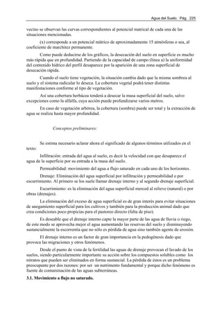 Agua del Suelo. Pág. 225
vecino se observan las curvas correspondientes al potencial matrical de cada una de las
situaciones mencionadas.
(x) corresponde a un potencial mátrico de aproximadamente 15 atmósferas o sea, al
coeficiente de marchitez permanente.
Como puede deducirse de los gráficos, la desecación del suelo en superficie es mucho
más rápida que en profundidad. Partiendo de la capacidad de campo (línea a) la uniformidad
del contenido hídrico del perfil desaparece por la aparición de una zona superficial de
desecación rápida.
Cuando el suelo tiene vegetación, la situación cambia dado que la misma sombrea al
suelo y el sistema radicular lo deseca. La cobertura vegetal podrá tener distintas
manifestaciones conforme al tipo de vegetación.
Así una cobertura herbácea tenderá a desecar la masa superficial del suelo, salvo
excepciones como la alfalfa, cuya acción puede profundizarse varios metros.
En caso de vegetación arbórea, la cobertura (sombra) puede ser total y la extracción de
agua se realiza hasta mayor profundidad.
Conceptos preliminares:
Se estima necesario aclarar ahora el significado de algunos términos utilizados en el
texto:
Infiltración: entrada del agua al suelo, es decir la velocidad con que desaparece el
agua de la superficie por su entrada a la masa del suelo.
Permeabilidad: movimiento del agua a flujo saturado en cada uno de los horizontes.
Drenaje: Eliminación del agua superficial por infiltración y permeabilidad o por
escurrimiento. Al primero se los suele llamar drenaje interno y al segundo drenaje superficial.
Escurrimiento: es la eliminación del agua superficial merced al relieve (natural) o por
obras (drenajes).
La eliminación del exceso de agua superficial es de gran interés para evitar situaciones
de anegamiento superficial para los cultivos y también para la producción animal dado que
crea condiciones poco propicias para el pastoreo directo (falta de piso).
Es deseable que el drenaje interno capte la mayor parte de las agua de lluvia o riego,
de este modo se aprovecha mejor el agua aumentando las reservas del suelo y disminuyendo
sustancialmente la escorrentía que no sólo es pérdida de agua sino también agente de erosión.
El drenaje interno es un factor de gran importancia en la pedogénesis dado que
provoca las migraciones y otros fenómenos.
Desde el punto de vista de la fertilidad las aguas de drenaje provocan el lavado de los
suelos, siendo particularmente importante su acción sobre los compuestos solubles como los
nitratos que pueden ser eliminados en forma sustancial. La pérdida de éstos es un problema
preocupante por dos razones: por ser un nutrimento fundamental y porque dicho fenómeno es
fuente de contaminación de las aguas subterráneas.
3.1. Movimiento a flujo no saturado.
 