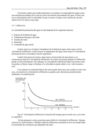 Agua del Suelo. Pág. 227
Este hecho explica que tradicionalmente se considera a la capacidad de campo como
una situación por debajo de la cual no existe movimiento descendente del agua. Si bien esto
no es estrictamente real, la velocidad a la que se mueve el agua a esos valores de succión
mátrica (0,3-0,5 atm) es muy baja.
3.1.1. Infiltración
La velocidad de penetración del agua al suelo depende de los siguientes factores:
• Espesor de la lámina de agua
• Temperatura del agua y del suelo
• Textura del suelo
• Estructura
• Contenido de agua actual
Cuanto mayor es el espesor instantáneo de la lámina de agua, tanto mayor será la
velocidad de infiltración. Cuanto mayor la temperatura del agua, tanto mayor la velocidad de
disminución de la viscosidad y tensión superficial.
Cuanto más gruesa la textura, tanto mayor el porcentaje de macroporos y en
consecuencia mayor la velocidad de infiltración. En suelos con grietas grandes la infiltración
puede ser alta inicialmente. Sin embargo, la velocidad de infiltración bajará tan pronto como
las grietas se llenen, luego se hinchan y la velocidad se puede reducir a un valor cercano a
cero.
Con respecto al contenido hídrico del suelo puede observarse que cuando el suelo está
seco, al comienzo la velocidad de infiltración es grande, pero disminuye posteriormente
tendiendo a la estabilización.
Fig.16 Velocidad de infiltración en función del tiempo para un suelo con y sin costra
en superficie.
Se han propuesto varias ecuaciones para definir la velocidad de infiltración. Algunas
como la Ley de Kostyakov y Phillips miden la infiltración acumulativa (I) en un tiempo dado
(t) utilizando dos constantes que dependen del suelo.
 