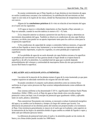 Agua del Suelo. Pág. 231
Se asume comúnmente que el flujo líquido es el que domina en movimientos de agua
en suelos (condiciones cercanas a las isotérmicas), la contribución del movimiento en fase
vapor es casi nula en la región de las raíces, donde las fluctuaciones de temperaturas diurnas
son suaves.
Alguna de las conclusiones prácticas de lo visto en relación al movimiento del agua
en el suelo son las siguientes:
1) El agua se mueve a velocidades importantes en fase líquida a flujo saturado y a
flujo no saturado, cuando la succión mátrica es menor a 0,1 - 0,3 atm.
2) La situación anterior se alcanza a posteriori de una lluvia o riego y determina un
movimiento descendente del agua. También se observa en condiciones de una capa freática
cercana y en dicho caso puede ser un aporte importante tanto para los cultivos como para la
evaporación superficial.
3) En condiciones de capacidad de campo o contenidos hídricos menores, el agua del
suelo en fase líquida se mueve muy lentamente y su movimiento no representa un aporte
cuantitativamente importante, ni para los vegetales, ni como pérdida por evaporación
superficial.
4) Las pérdidas de agua de un suelo desnudo sin capa freática cercana a la superficie
se producen por movimiento en fase gaseosa desde el lugar donde se evapora hasta la
superficie y de allí a la atmósfera. La cantidad total de agua que se pierde depende
primordialmente del volumen y continuidad de macroporos llenos de aire que permiten el
acceso fácil hasta la superficie.
4. RELACIÓN AGUA-SUELO-PLANTA-ATMÓSFERA
Las raíces de la mayoría de las plantas toman el agua de la zona insaturada ya que para
respirar requieren un adecuado suministro de oxígeno del aire del suelo.
Se puede considerar el conjunto suelo-planta-atmósfera como un sistema físico
uniforme en el que varios procesos de flujo ocurren independientemente como eslabones de
una cadena.
Este sistema uniforme se ha denominado C.S.P.A. significando Contínuo Suelo Planta
Atmósfera ( Hillel, 1990) y en él, el flujo de agua se hace desde sitios con alta energía
potencial a otros con baja, con el concepto de potencial agua igualmente válido y aplicable
tanto en suelo, planta y atmósfera.
Para caracterizar físicamente este sistema, es necesario evaluar el potencial energético
del agua y su cambio con la distancia y tiempo a lo largo del camino que recorre. Las
diferencias de potencial en las distintas partes del sistema son proporcionales a la resistencia
al flujo. Esta resistencia generalmente es mayor en el suelo que en la planta y aún superior en
la transmisión de las hojas a la atmósfera donde el agua cambia su estado de líquido a vapor y
debe salir por difusión (proceso lento).
La diferencia de potencial total entre el suelo y la atmósfera puede ser de cientos de
bares y en climas áridos puede exceder los 1000 bares.
 